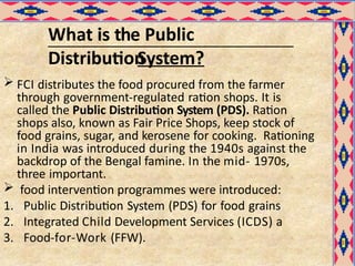 What is the Public
Distribution
System?
 FCI distributes the food procured from the farmer
through government-regulated ration shops. It is
called the Public Distribution System (PDS). Ration
shops also, known as Fair Price Shops, keep stock of
food grains, sugar, and kerosene for cooking. Rationing
in India was introduced during the 1940s against the
backdrop of the Bengal famine. In the mid- 1970s,
three important.
 food intervention programmes were introduced:
1. Public Distribution System (PDS) for food grains
2. Integrated Child Development Services (ICDS) a
3. Food-for-Work (FFW).
 