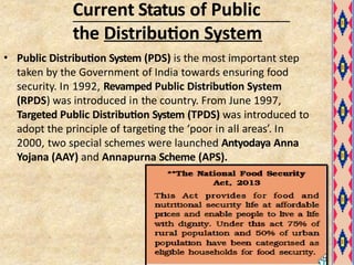 Current Status of Public
the Distribution System
• Public Distribution System (PDS) is the most important step
taken by the Government of India towards ensuring food
security. In 1992, Revamped Public Distribution System
(RPDS) was introduced in the country. From June 1997,
Targeted Public Distribution System (TPDS) was introduced to
adopt the principle of targeting the ‘poor in all areas’. In
2000, two special schemes were launched Antyodaya Anna
Yojana (AAY) and Annapurna Scheme (APS).
 