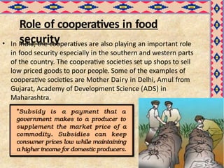 Role of cooperatives in food
security
• In India, the cooperatives are also playing an important role
in food security especially in the southern and western parts
of the country. The cooperative societies set up shops to sell
low priced goods to poor people. Some of the examples of
cooperative societies are Mother Dairy in Delhi, Amul from
Gujarat, Academy of Development Science (ADS) in
Maharashtra.
 