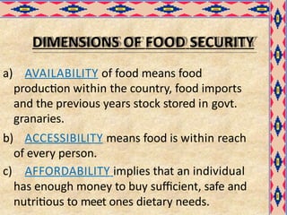 DIMENSIONS OF FOOD SECURITY
a) AVAILABILITY of food means food
production within the country, food imports
and the previous years stock stored in govt.
granaries.
b) ACCESSIBILITY means food is within reach
of every person.
c) AFFORDABILITY implies that an individual
has enough money to buy sufficient, safe and
nutritious to meet ones dietary needs.
 
