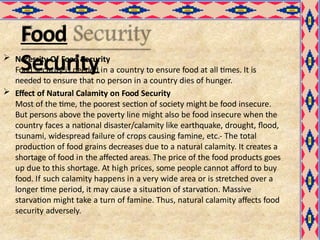 Food
Security
 Necessity Of Food Security
Food security is needed in a country to ensure food at all times. It is
needed to ensure that no person in a country dies of hunger.
 Effect of Natural Calamity on Food Security
Most of the time, the poorest section of society might be food insecure.
But persons above the poverty line might also be food insecure when the
country faces a national disaster/calamity like earthquake, drought, flood,
tsunami, widespread failure of crops causing famine, etc.- The total
production of food grains decreases due to a natural calamity. It creates a
shortage of food in the affected areas. The price of the food products goes
up due to this shortage. At high prices, some people cannot afford to buy
food. If such calamity happens in a very wide area or is stretched over a
longer time period, it may cause a situation of starvation. Massive
starvation might take a turn of famine. Thus, natural calamity affects food
security adversely.
 