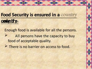 Food Security is ensured in a
country
only if :-
Enough food is available for all the persons.
 All persons have the capacity to buy
food of acceptable quality.
 There is no barrier on access to food.
 