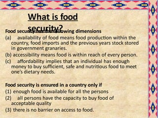 What is food
security?
Food security has the following dimensions
(a) availability of food means food production within the
country, food imports and the previous years stock stored
in government granaries.
(b) accessibility means food is within reach of every person.
(c) affordability implies that an individual has enough
money to buy sufficient, safe and nutritious food to meet
one’s dietary needs.
Food security is ensured in a country only if
(1) enough food is available for all the persons
(2) all persons have the capacity to buy food of
acceptable quality
(3) there is no barrier on access to food.
 