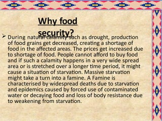 Why food
security?
 During natural calamity such as drought, production
of food grains get decreased, creating a shortage of
food in the affected areas. The prices get increased due
to shortage of food. People cannot afford to buy food
and if such a calamity happens in a very wide spread
area or is stretched over a longer time period, it might
cause a situation of starvation. Massive starvation
might take a turn into a famine. A Famine is
characterised by widespread deaths due to starvation
and epidemics caused by forced use of contaminated
water or decaying food and loss of body resistance due
to weakening from starvation.
 