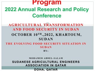 AGRICULTURAL TRANSFORMATION
AND FOOD SECURITY IN SUDAN
OCTOBER 10TH.,2022, KHARTOUM,
SUDAN
THE EVOLVING FOOD SECURITY SITUATION IN
SUDAN
BY:
M O H A M E D A B D E L - S A L A M
SUDANESE AGRICULTURAL ENGINEERS
ASSOCIATION IN QATAR
DOHA, QATAR
Program
2022 Annual Research and Policy
Conference
 