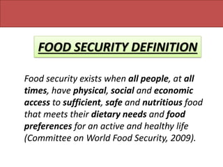 FOOD SECURITY DEFINITION
Food security exists when all people, at all
times, have physical, social and economic
access to sufficient, safe and nutritious food
that meets their dietary needs and food
preferences for an active and healthy life
(Committee on World Food Security, 2009).