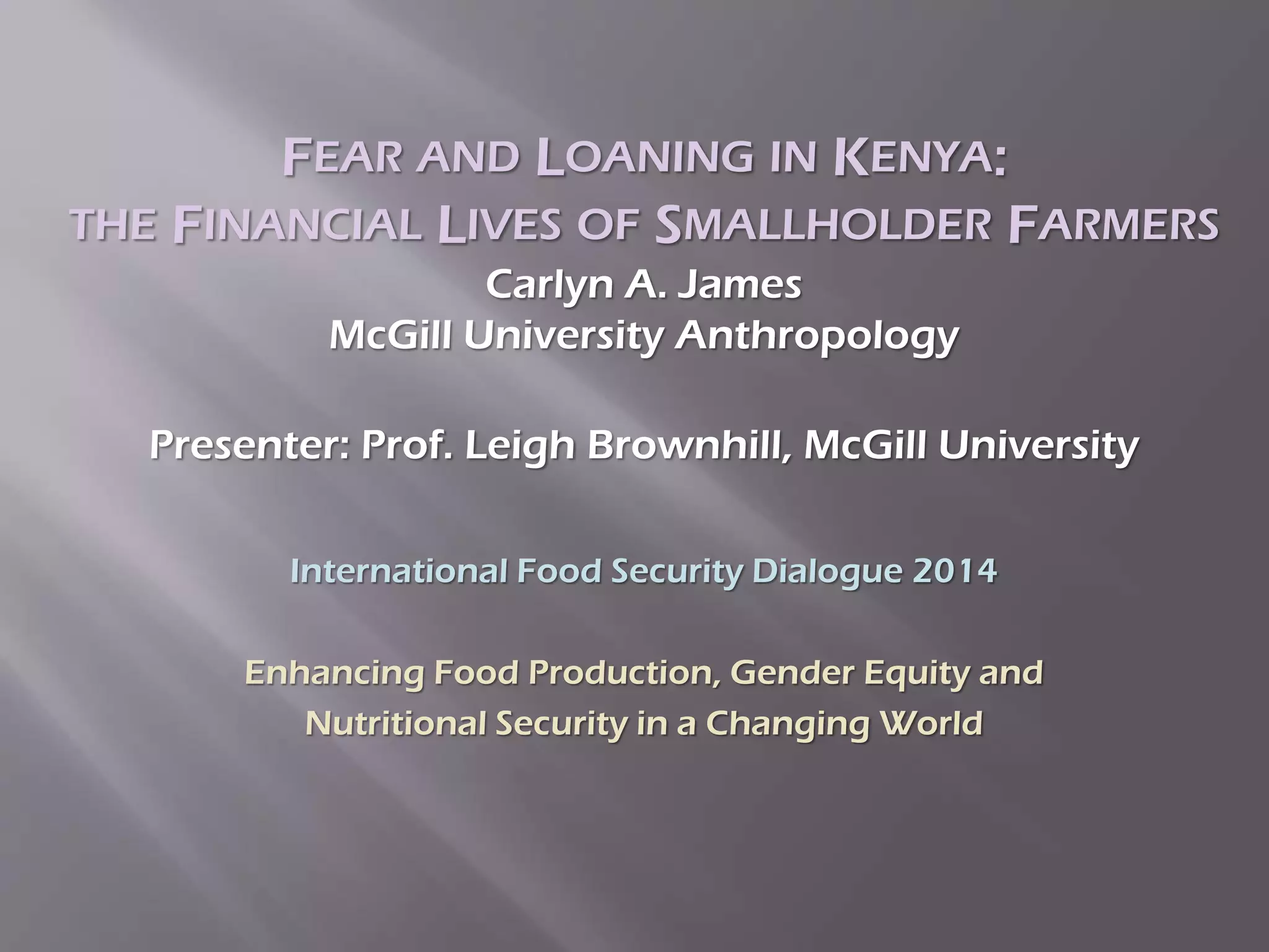 FEAR AND LOANING IN KENYA:
THE FINANCIAL LIVES OF SMALLHOLDER FARMERS
Carlyn A. James
McGill University Anthropology
Presenter: Prof. Leigh Brownhill, McGill University
International Food Security Dialogue 2014
Enhancing Food Production, Gender Equity and
Nutritional Security in a Changing World