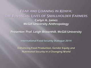 FEAR AND LOANING IN KENYA:
THE FINANCIAL LIVES OF SMALLHOLDER FARMERS
Carlyn A. James
McGill University Anthropology
Presenter: Prof. Leigh Brownhill, McGill University
International Food Security Dialogue 2014
Enhancing Food Production, Gender Equity and
Nutritional Security in a Changing World
 