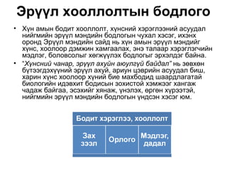 Эрүүл хооллолтын бодлого
• Хүн амын бодит хооллолт, хүнсний хэрэглээний асуудал
  нийгмийн эрүүл мэндийн бодлогын чухал хэсэг, ихэнх
  оронд Эрүүл мэндийн сайд нь хүн амын эрүүл мэндийг
  хүнс, хоолоор дэмжин хамгаалах, энэ талаар хэрэглэгчийн
  мэдлэг, боловсолыг хөгжүүлэх бодлогыг эрхэлдэг байна.
• “Хүнсний чанар, эрүүл ахуйн аюулгүй байдал” нь зөвхөн
  бүтээгдэхүүний эрүүл ахуй, ариун цэврийн асуудал биш,
  харин хүнс хоолоор хүний бие махбодид шаардлагатай
  биологийн идэвхит бодисын зохистой хэмжээг хангаж
  чадаж байгаа, эсэхийг хянаж, үнэлэх, өргөн хүрээтэй,
  нийгмийн эрүүл мэндийн бодлогын үндсэн хэсэг юм.
 