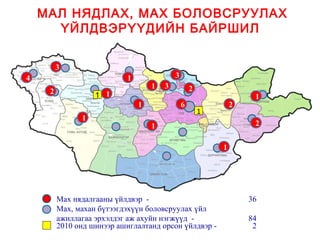 МАЛ НЯДЛАХ, МАХ БОЛОВСРУУЛАХ
      ҮЙЛДВЭРҮҮДИЙН БАЙРШИЛ


         3
4                           1               3
                                    1   3           2
     2             1 1                                               1
                                1               6               2
                                                        1
               1
                                    1                                2


                                                            1




         Мах нядалгааны үйлдвэр -                                   36
         Мах, махан бүтээгдэхүүн боловсруулах үйл
         ажиллагаа эрхэлдэг аж ахуйн нэгжүүд -                      84
         2010 онд шинээр ашиглалтанд орсон үйлдвэр -                 2
 