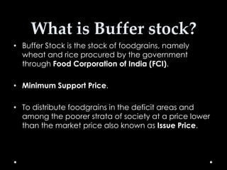 What is Buffer stock?
• Buffer Stock is the stock of foodgrains, namely
wheat and rice procured by the government
through Food Corporation of India (FCI).
• Minimum Support Price.
• To distribute foodgrains in the deficit areas and
among the poorer strata of society at a price lower
than the market price also known as Issue Price.

 