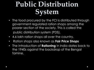 Public Distribution
System
• The food procured by the FCI is distributed through
government regulated ration shops among the
poorer section of the society. This is called the
public distribution system (PDS).
• 4.6 lakh ration shops all over the country.
• Ration shops also known as Fair Price Shops
• The introduction of Rationing in India dates back to
the 1940s against the backdrop of the Bengal
famine.

 