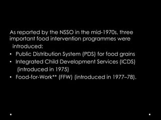 As reported by the NSSO in the mid-1970s, three
important food intervention programmes were
introduced:
• Public Distribution System (PDS) for food grains
• Integrated Child Development Services (ICDS)
(introduced in 1975)
• Food-for-Work** (FFW) (introduced in 1977–78).

 