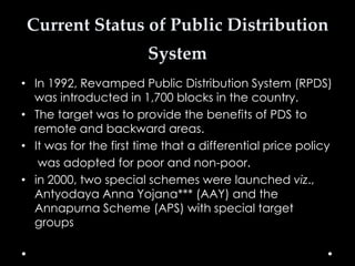 Current Status of Public Distribution

System
• In 1992, Revamped Public Distribution System (RPDS)
was introducted in 1,700 blocks in the country.
• The target was to provide the benefits of PDS to
remote and backward areas.
• It was for the first time that a differential price policy
was adopted for poor and non-poor.
• in 2000, two special schemes were launched viz.,
Antyodaya Anna Yojana*** (AAY) and the
Annapurna Scheme (APS) with special target
groups

 