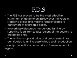 P.D.S
• The PDS has proved to be the most effective
instrument of government policy over the years in
stabilising prices and making food available to
consumers at affordable prices.
• In averting widespread hunger and famine by
supplying food from surplus regions of the country to
the deficit ones.
• The minimum support price and procurement has
contributed to an increase in food grain production
and provided income security to farmers in certain
regions.

 