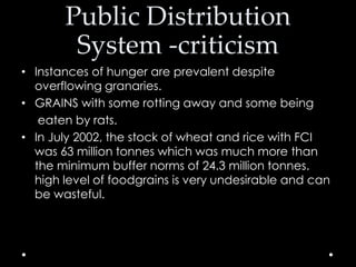 Public Distribution
System -criticism
• Instances of hunger are prevalent despite
overflowing granaries.
• GRAINS with some rotting away and some being
eaten by rats.
• In July 2002, the stock of wheat and rice with FCI
was 63 million tonnes which was much more than
the minimum buffer norms of 24.3 million tonnes.
high level of foodgrains is very undesirable and can
be wasteful.

 