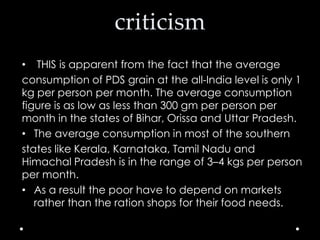 criticism
• THIS is apparent from the fact that the average
consumption of PDS grain at the all-India level is only 1
kg per person per month. The average consumption
figure is as low as less than 300 gm per person per
month in the states of Bihar, Orissa and Uttar Pradesh.
• The average consumption in most of the southern
states like Kerala, Karnataka, Tamil Nadu and
Himachal Pradesh is in the range of 3–4 kgs per person
per month.
• As a result the poor have to depend on markets
rather than the ration shops for their food needs.

 