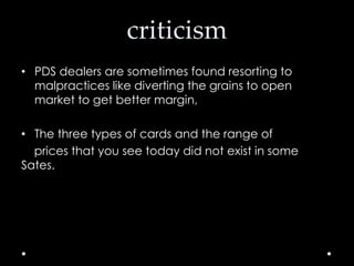 criticism
• PDS dealers are sometimes found resorting to
malpractices like diverting the grains to open
market to get better margin,
• The three types of cards and the range of
prices that you see today did not exist in some
Sates.

 