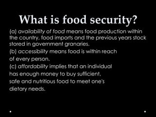 What is food security?
(a) availability of food means food production within
the country, food imports and the previous years stock
stored in government granaries.
(b) accessibility means food is within reach
of every person.
(c) affordability implies that an individual
has enough money to buy sufficient,
safe and nutritious food to meet one's
dietary needs.

 