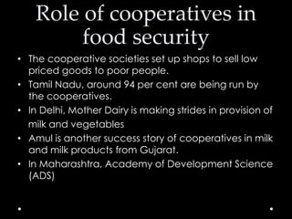 Role of cooperatives in
food security
• The cooperative societies set up shops to sell low
priced goods to poor people.
• Tamil Nadu, around 94 per cent are being run by
the cooperatives.
• In Delhi, Mother Dairy is making strides in provision of
milk and vegetables
• Amul is another success story of cooperatives in milk
and milk products from Gujarat.
• In Maharashtra, Academy of Development Science
(ADS)

 