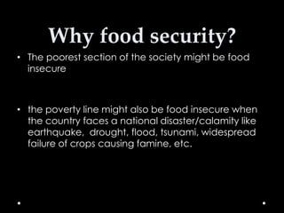 Why food security?
• The poorest section of the society might be food
insecure

• the poverty line might also be food insecure when
the country faces a national disaster/calamity like
earthquake, drought, flood, tsunami, widespread
failure of crops causing famine, etc.

 