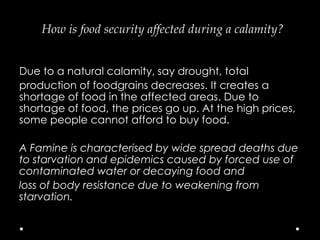How is food security affected during a calamity?
Due to a natural calamity, say drought, total
production of foodgrains decreases. It creates a
shortage of food in the affected areas. Due to
shortage of food, the prices go up. At the high prices,
some people cannot afford to buy food.
A Famine is characterised by wide spread deaths due
to starvation and epidemics caused by forced use of
contaminated water or decaying food and
loss of body resistance due to weakening from
starvation.

 