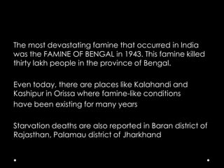 The most devastating famine that occurred in India
was the FAMINE OF BENGAL in 1943. This famine killed
thirty lakh people in the province of Bengal.
Even today, there are places like Kalahandi and
Kashipur in Orissa where famine-like conditions
have been existing for many years
Starvation deaths are also reported in Baran district of
Rajasthan, Palamau district of Jharkhand

 