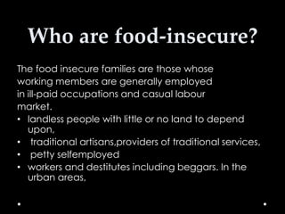 Who are food-insecure?
The food insecure families are those whose
working members are generally employed
in ill-paid occupations and casual labour
market.
• landless people with little or no land to depend
upon,
• traditional artisans,providers of traditional services,
• petty selfemployed
• workers and destitutes including beggars. In the
urban areas,

 
