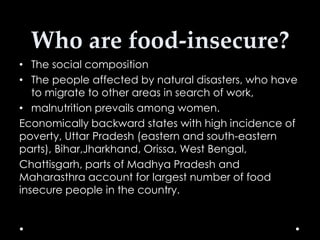 Who are food-insecure?
• The social composition
• The people affected by natural disasters, who have
to migrate to other areas in search of work,
• malnutrition prevails among women.
Economically backward states with high incidence of
poverty, Uttar Pradesh (eastern and south-eastern
parts), Bihar,Jharkhand, Orissa, West Bengal,
Chattisgarh, parts of Madhya Pradesh and
Maharasthra account for largest number of food
insecure people in the country.

 