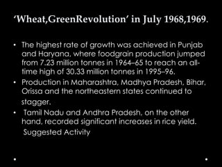 ‘Wheat,GreenRevolution’ in July 1968,1969.
• The highest rate of growth was achieved in Punjab
and Haryana, where foodgrain production jumped
from 7.23 million tonnes in 1964–65 to reach an alltime high of 30.33 million tonnes in 1995–96.
• Production in Maharashtra, Madhya Pradesh, Bihar,
Orissa and the northeastern states continued to
stagger.
• Tamil Nadu and Andhra Pradesh, on the other
hand, recorded significant increases in rice yield.
Suggested Activity

 