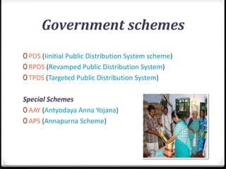 Government schemes
0 PDS (Iinitial Public Distribution System scheme)
0 RPDS (Revamped Public Distribution System)
0 TPDS (Targeted Public Distribution System)
Special Schemes
0 AAY (Antyodaya Anna Yojana)
0 APS (Annapurna Scheme)
 