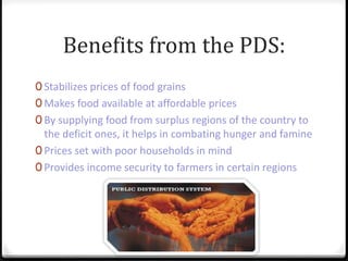 Benefits from the PDS:
0 Stabilizes prices of food grains
0 Makes food available at affordable prices
0 By supplying food from surplus regions of the country to
the deficit ones, it helps in combating hunger and famine
0 Prices set with poor households in mind
0 Provides income security to farmers in certain regions
 