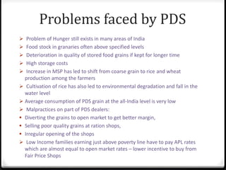 Problems faced by PDS
 Problem of Hunger still exists in many areas of India
 Food stock in granaries often above specified levels
 Deterioration in quality of stored food grains if kept for longer time
 High storage costs
 Increase in MSP has led to shift from coarse grain to rice and wheat
production among the farmers
 Cultivation of rice has also led to environmental degradation and fall in the
water level
 Average consumption of PDS grain at the all-India level is very low
 Malpractices on part of PDS dealers:
 Diverting the grains to open market to get better margin,
 Selling poor quality grains at ration shops,
 Irregular opening of the shops
 Low Income families earning just above poverty line have to pay APL rates
which are almost equal to open market rates – lower incentive to buy from
Fair Price Shops
 