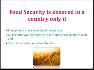 Food Security is ensured in a
country only if
Enough food is available for all the persons
All persons have the capacity to buy food of acceptable quality
and
There is no barrier on access to food.
 