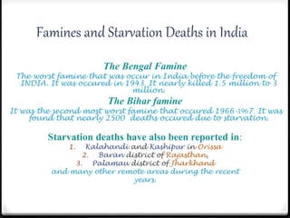 Famines and Starvation Deaths in India
The Bengal Famine
The worst famine that was occur in India before the freedom of
INDIA. It was occured in 1943. It nearly killed 1.5 million to 3
million.
The Bihar famine
It was the second most worst famine that occured 1966-1967. It was
found that nearly 2500 deaths occured due to starvation.
Starvation deaths have also been reported in:
1. Kalahandi and Kashipur in Orissa
2. Baran district of Rajasthan,
3. Palamau district of Jharkhand
and many other remote areas during the recent
years.
 