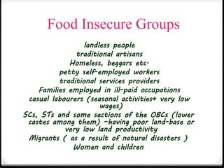 Food Insecure Groups
landless people
traditional artisans
Homeless, beggars etc.
petty self-employed workers
traditional services providers
Families employed in ill-paid occupations
casual labourers (seasonal activities+ very low
wages)
SCs, STs and some sections of the OBCs (lower
castes among them) –having poor land-base or
very low land productivity
Migrants ( as a result of natural disasters )
Women and children
 