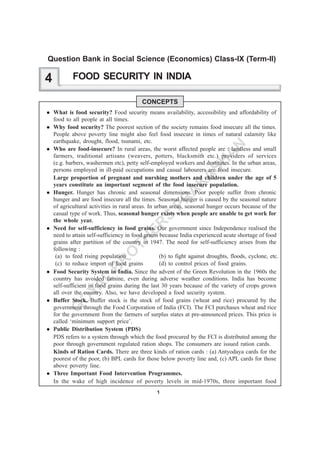 1
G
O
YA
L
B
R
O
TH
ER
S
PR
A
K
A
SH
A
N
FOOD SECURITY IN INDIA
CONCEPTS
What is food security? Food security means availability, accessibility and affordability of
food to all people at all times.
Why food security? The poorest section of the society remains food insecure all the times.
People above poverty line might also feel food insecure in times of natural calamity like
earthquake, drought, flood, tsunami, etc.
Who are food-insecure? In rural areas, the worst affected people are : landless and small
farmers, traditional artisans (weavers, potters, blacksmith etc.) providers of services
(e.g. barbers, washermen etc), petty self-employed workers and destitutes. In the urban areas,
persons employed in ill-paid occupations and casual labourers are food insecure.
Large proportion of pregnant and nurshing mothers and children under the age of 5
years constitute an important segment of the food insecure population.
Hunger. Hunger has chronic and seasonal dimensions. Poor people suffer from chronic
hunger and are food insecure all the times. Seasonal hunger is caused by the seasonal nature
of agricultural activities in rural areas. In urban areas, seasonal hunger occurs because of the
casual type of work. Thus, seasonal hunger exists when people are unable to get work for
the whole year.
Need for self-sufficiency in food grains. Our government since Independence realised the
need to attain self-sufficiency in food grains because India experienced acute shortage of food
grains after partition of the country in 1947. The need for self-sufficiency arises from the
following :
(a) to feed rising population (b) to fight against droughts, floods, cyclone, etc.
(c) to reduce import of food grains (d) to control prices of food grains.
Food Security System in India. Since the advent of the Green Revolution in the 1960s the
country has avoided famine, even during adverse weather conditions. India has become
self-sufficient in food grains during the last 30 years because of the variety of crops grown
all over the country. Also, we have developed a food security system.
Buffer Stock. Buffer stock is the stock of food grains (wheat and rice) procured by the
government through the Food Corporation of India (FCI). The FCI purchases wheat and rice
for the government from the farmers of surplus states at pre-announced prices. This price is
called ‘minimum support price’.
Public Distribution System (PDS)
PDS refers to a system through which the food procured by the FCI is distributed among the
poor through government regulated ration shops. The consumers are issued ration cards.
Kinds of Ration Cards. There are three kinds of ration cards : (a) Antyodaya cards for the
poorest of the poor, (b) BPL cards for those below poverty line and, (c) APL cards for those
above poverty line.
Three Important Food Intervention Programmes.
In the wake of high incidence of poverty levels in mid-1970s, three important food
4
Question Bank in Social Science (Economics) Class-IX (Term-II)
 