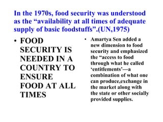 In the 1970s, food security was understood as the “availability at all times of adequate supply of basic foodstuffs”.(UN,1975) Amartya Sen added a new dimension to food security and emphasized the “access to food through what he called ‘entitlements’—a combination of what one can produce,exchange in the market along with the state or other socially provided supplies. FOOD SECURITY IS NEEDED IN A COUNTRY TO ENSURE FOOD AT ALL TIMES 