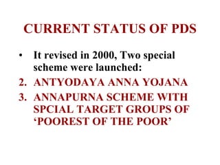 CURRENT STATUS OF PDS It revised in 2000, Two special scheme were launched: ANTYODAYA ANNA YOJANA ANNAPURNA SCHEME WITH SPCIAL TARGET GROUPS OF ‘POOREST OF THE POOR’ 