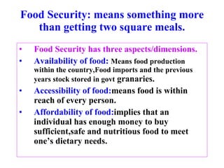 Food Security: means something more than getting two square meals. Food Security has three aspects/dimensions. Availability of food:   Means food production within the country,Food imports and the previous years stock stored in govt  granaries. Accessibility of food: means food is within reach of every person. Affordability of food: implies that an individual has enough money to buy sufficient,safe and nutritious food to meet one’s dietary needs. 