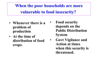 When the poor households are more vulnerable to food insecurity?   Whenever there is a problem of production At the time of distribution of food crops. Food security depends on the Public Distribution System Govt Vigilance and Action at times when this security is threatened. 