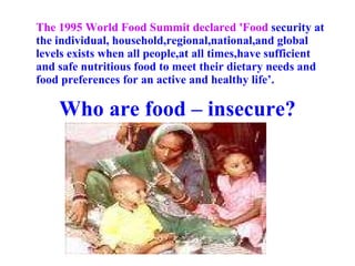 The 1995 World Food Summit declared 'Food  security at the individual, household,regional,national,and global levels exists when all people,at all times,have sufficient and safe nutritious food to meet their dietary needs and food preferences for an active and healthy life’. Who are food – insecure? 