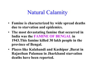 Natural Calamity Famine is characterized by wide spread deaths due to starvation and epidemics. The most devastating famine that occurred in India was the  FAMINE OF BENGAL  in 1943.This famine killed 30 lakh people in the province of Bengal. Places like Kalahandi and Kashipur ,Barat in Rajasthan Palamau in Jharkhand starvation deaths have been reported. 