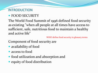 INTRODUCTION
 FOOD SECURITY
The World Food Summit of 1996 defined food security
as existing "when all people at all times have access to
sufficient, safe, nutritious food to maintain a healthy
and active life”
WHO define food security in glossary terms
Component of food security are
 availability of food
 access to food
 food utilization and absorption and
 equity of food distribution
 