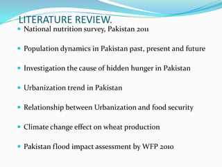 LITERATURE REVIEW.
 National nutrition survey, Pakistan 2011
 Population dynamics in Pakistan past, present and future
 Investigation the cause of hidden hunger in Pakistan
 Urbanization trend in Pakistan
 Relationship between Urbanization and food security
 Climate change effect on wheat production
 Pakistan flood impact assessment by WFP 2010
 