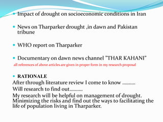  Impact of drought on socioeconomic conditions in Iran
 News on Tharparker drought ,in dawn and Pakistan
tribune
 WHO report on Tharparker
 Documentary on dawn news channel ”THAR KAHANI”
all references of above articles are given in proper form in my research proposal
 RATIONALE
After through literature review I come to know ……….
Will research to find out……….
My research will be helpful on management of drought.
Minimizing the risks and find out the ways to facilitating the
life of population living in Tharparker.
 