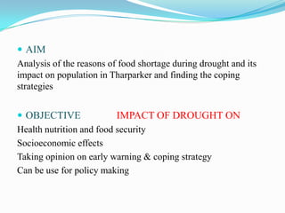  AIM
Analysis of the reasons of food shortage during drought and its
impact on population in Tharparker and finding the coping
strategies
 OBJECTIVE IMPACT OF DROUGHT ON
Health nutrition and food security
Socioeconomic effects
Taking opinion on early warning & coping strategy
Can be use for policy making
 