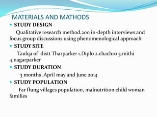 MATERIALS AND MATHODS
 STUDY DESIGN
Qualitative research method.200 in-depth interviews and
focus group discussions using phenomenological approach
 STUDY SITE
Taulqa of distt Tharparker 1.Diplo 2.chachro 3.mithi
4.nagarparker
 STUDY DURATION
3 months ,April may and June 2014
 STUDY POPULATION
Far flung villages population, malnutrition child woman
families
 