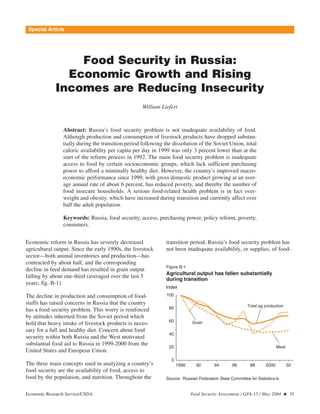 Special Article 
Food Security in Russia: 
Economic Growth and Rising 
Incomes are Reducing Insecurity 
William Liefert 
Abstract: Russia’s food security problem is not inadequate availability of food. 
Although production and consumption of livestock products have dropped substan-tially 
during the transition period following the dissolution of the Soviet Union, total 
caloric availability per capita per day in 1999 was only 3 percent lower than at the 
start of the reform process in 1992. The main food security problem is inadequate 
access to food by certain socioeconomic groups, which lack sufficient purchasing 
power to afford a minimally healthy diet. However, the country’s improved macro-economic 
performance since 1999, with gross domestic product growing at an aver-age 
annual rate of about 6 percent, has reduced poverty, and thereby the number of 
food insecure households. A serious food-related health problem is in fact over-weight 
and obesity, which have increased during transition and currently affect over 
half the adult population. 
Keywords: Russia, food security, access, purchasing power, policy reform, poverty, 
consumers. 
Economic reform in Russia has severely decreased 
agricultural output. Since the early 1990s, the livestock 
sector—both animal inventories and production—has 
contracted by about half, and the corresponding 
decline in feed demand has resulted in grain output 
falling by about one-third (averaged over the last 5 
years; fig. B-1). 
The decline in production and consumption of food-stuffs 
has raised concerns in Russia that the country 
has a food security problem. This worry is reinforced 
by attitudes inherited from the Soviet period which 
hold that heavy intake of livestock products is neces-sary 
for a full and healthy diet. Concern about food 
security within both Russia and the West motivated 
substantial food aid to Russia in 1999-2000 from the 
United States and European Union. 
The three main concepts used in analyzing a country’s 
food security are the availability of food, access to 
food by the population, and nutrition. Throughout the 
transition period, Russia’s food security problem has 
not been inadequate availability, or supplies, of food- 
Figure B-1 
Agricultural output has fallen substantially 
during transition 
Index 
Grain 
Total ag production 
Meat 
1990 92 94 96 98 2000 02 
100 
80 
60 
40 
20 
0 
Source: Russian Federation State Committee for Statistics-b. 
Economic Research Service/USDA Food Security Assessment / GFA-15 / May 2004  35 
 