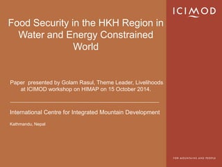 International Centre for Integrated Mountain Development 
Kathmandu, Nepal 
Food Security in the HKHRegion in Water and Energy Constrained WorldPaper presented by Golam Rasul, Theme Leader, Livelihoods at ICIMODworkshop on HIMAPon 15 October 2014.  